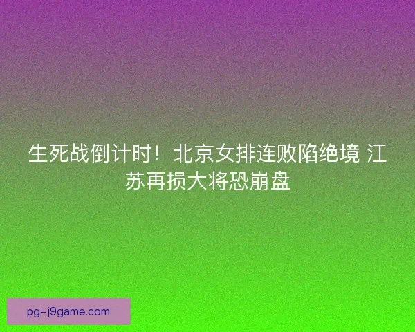 生死战倒计时！北京女排连败陷绝境 江苏再损大将恐崩盘