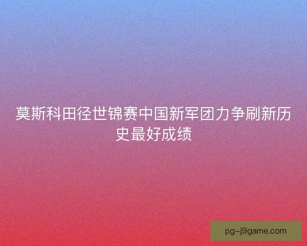 莫斯科田径世锦赛中国新军团力争刷新历史最好成绩 莫斯科田径世锦赛中国新军团力争刷新历史最好成绩