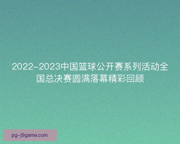 2022-2023中国篮球公开赛系列活动全国总决赛圆满落幕精彩回顾 2022-2023中国篮球公开赛系列活动全国总决赛圆满落幕精彩回顾