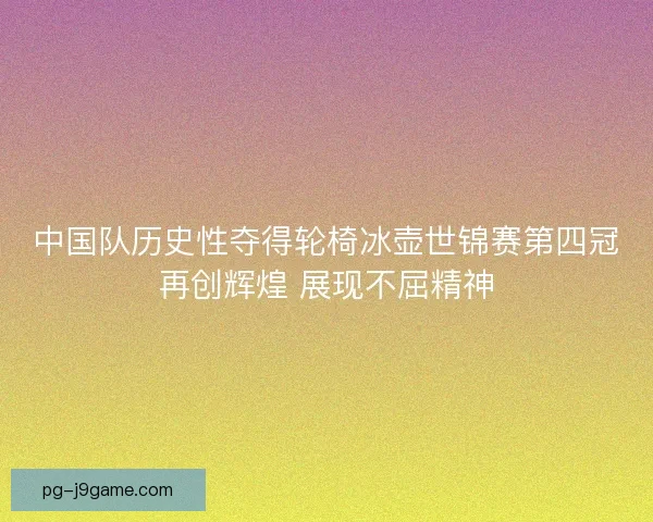 中国队历史性夺得轮椅冰壶世锦赛第四冠再创辉煌 展现不屈精神