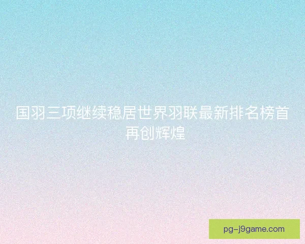 国羽三项继续稳居世界羽联最新排名榜首 再创辉煌
