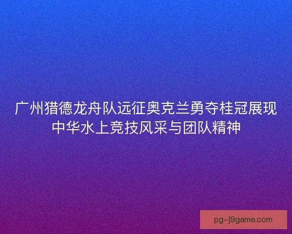 广州猎德龙舟队远征奥克兰勇夺桂冠展现中华水上竞技风采与团队精神