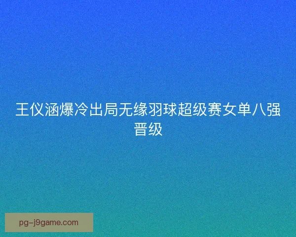 王仪涵爆冷出局无缘羽球超级赛女单八强晋级 王仪涵爆冷出局无缘羽球超级赛女单八强晋级