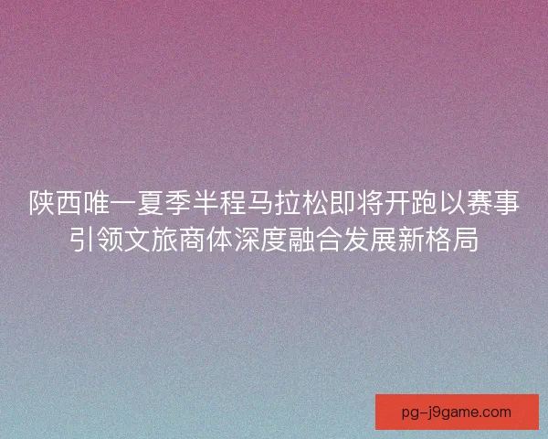 陕西唯一夏季半程马拉松即将开跑以赛事引领文旅商体深度融合发展新格局