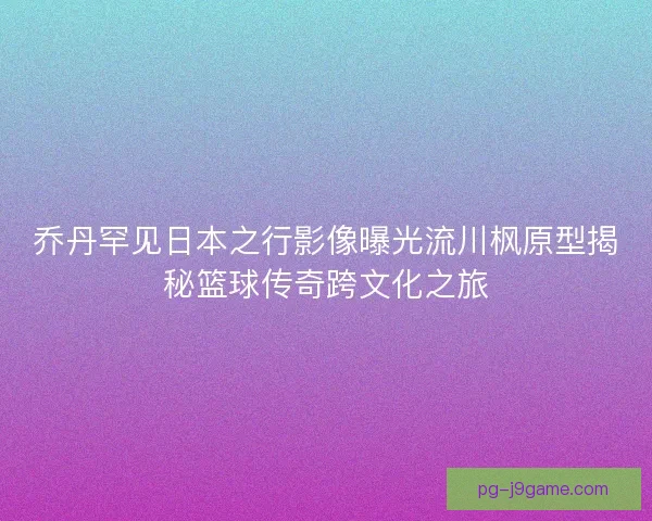 乔丹罕见日本之行影像曝光流川枫原型揭秘篮球传奇跨文化之旅