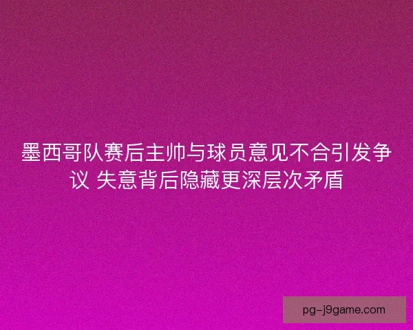 墨西哥队赛后主帅与球员意见不合引发争议 失意背后隐藏更深层次矛盾
