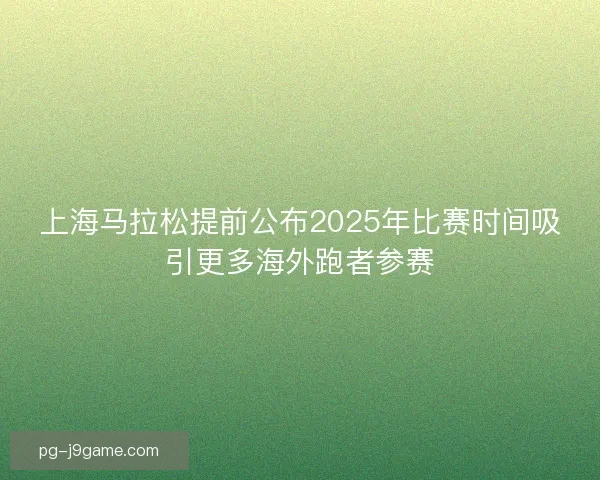 上海马拉松提前公布2025年比赛时间吸引更多海外跑者参赛