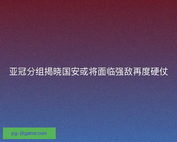 亚冠分组揭晓国安或将面临强敌再度硬仗
