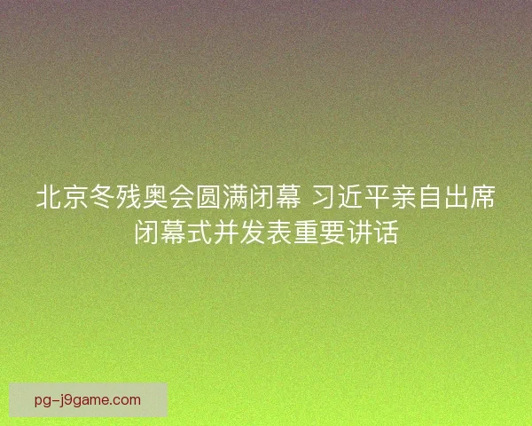 北京冬残奥会圆满闭幕 习近平亲自出席闭幕式并发表重要讲话