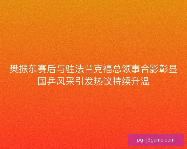 樊振东赛后与驻法兰克福总领事合影彰显国乒风采引发热议持续升温