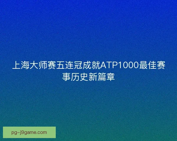 上海大师赛五连冠成就ATP1000最佳赛事历史新篇章