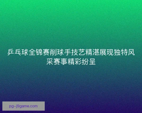 乒乓球全锦赛削球手技艺精湛展现独特风采赛事精彩纷呈 乒乓球全锦赛削球手技艺精湛展现独特风采赛事精彩纷呈