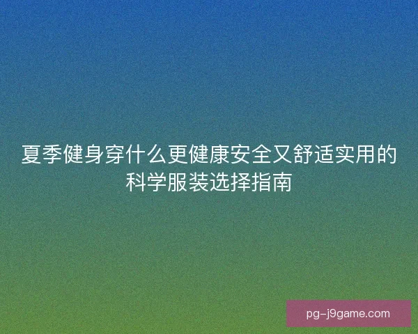 夏季健身穿什么更健康安全又舒适实用的科学服装选择指南 夏季健身穿什么更健康安全又舒适实用的科学服装选择指南