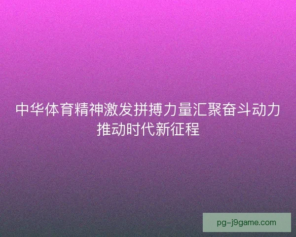 中华体育精神激发拼搏力量汇聚奋斗动力推动时代新征程 中华体育精神激发拼搏力量汇聚奋斗动力推动时代新征程