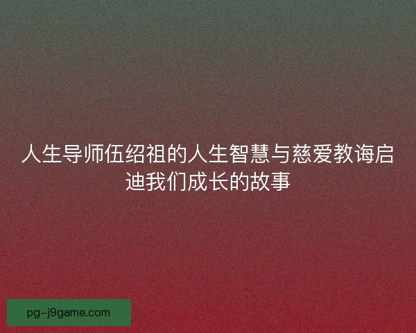人生导师伍绍祖的人生智慧与慈爱教诲启迪我们成长的故事