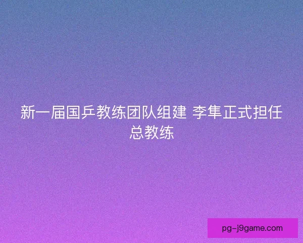 新一届国乒教练团队组建 李隼正式担任总教练 新一届国乒教练团队组建 李隼正式担任总教练