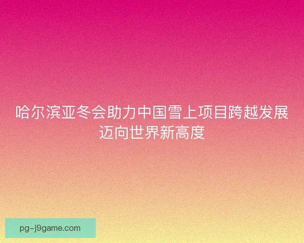哈尔滨亚冬会助力中国雪上项目跨越发展迈向世界新高度
