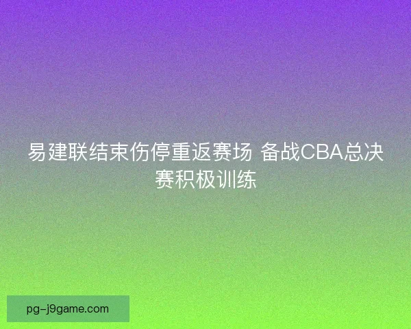 易建联结束伤停重返赛场 备战CBA总决赛积极训练