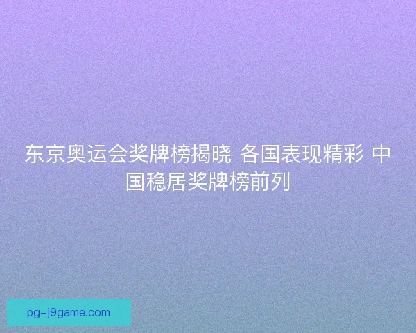东京奥运会奖牌榜揭晓 各国表现精彩 中国稳居奖牌榜前列