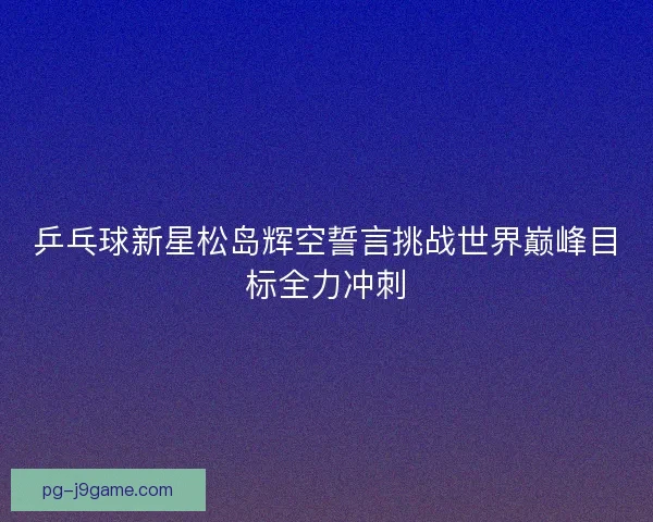 乒乓球新星松岛辉空誓言挑战世界巅峰目标全力冲刺