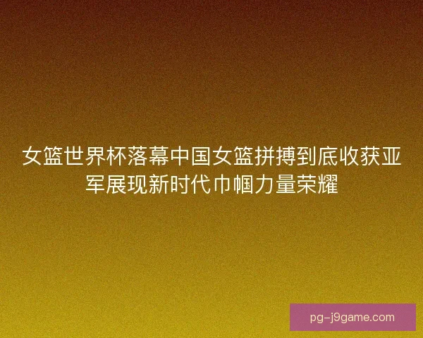 女篮世界杯落幕中国女篮拼搏到底收获亚军展现新时代巾帼力量荣耀